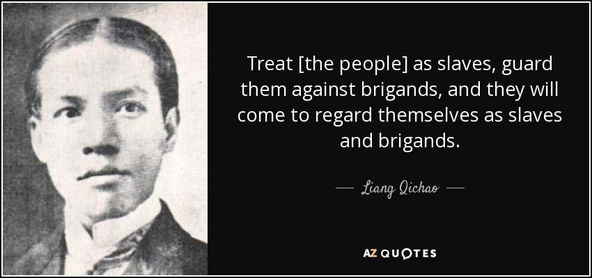 Treat [the people] as slaves, guard them against brigands, and they will come to regard themselves as slaves and brigands. - Liang Qichao