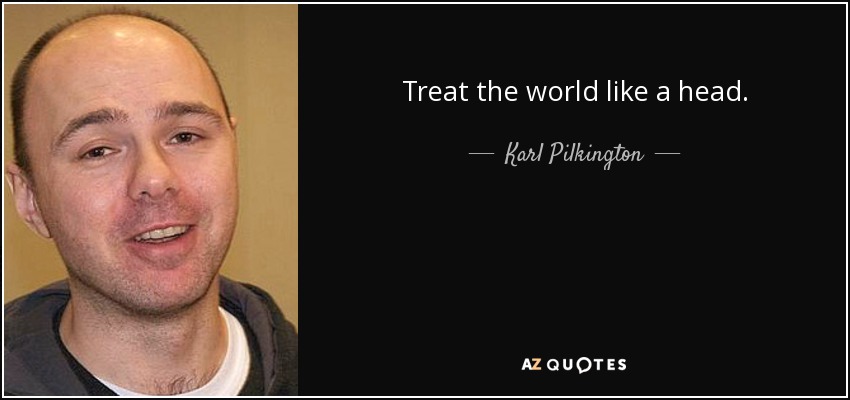 Treat the world like a head. - Karl Pilkington