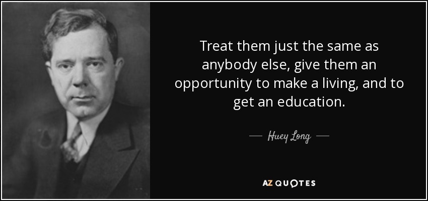 Treat them just the same as anybody else, give them an opportunity to make a living, and to get an education. - Huey Long