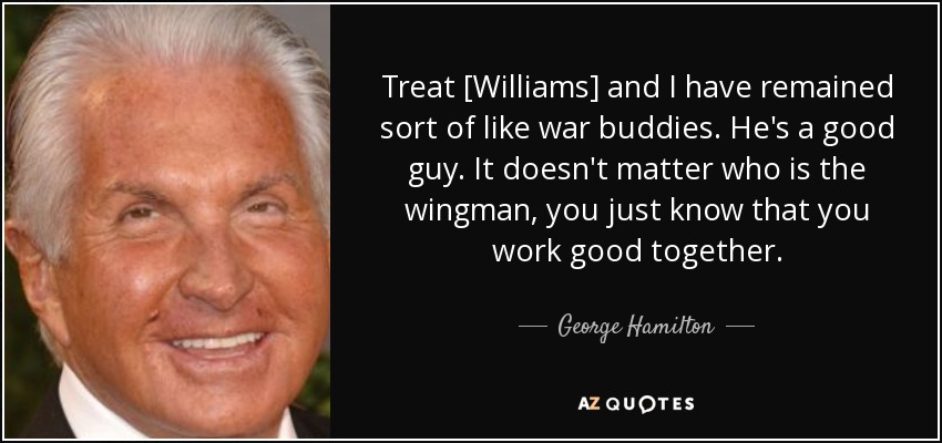 Treat [Williams] and I have remained sort of like war buddies. He's a good guy. It doesn't matter who is the wingman, you just know that you work good together. - George Hamilton