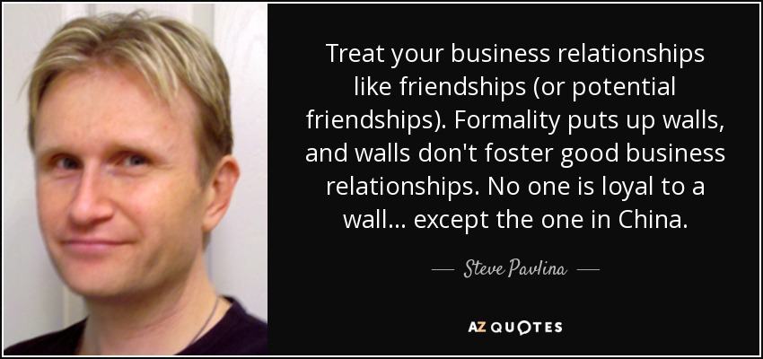 Treat your business relationships like friendships (or potential friendships). Formality puts up walls, and walls don't foster good business relationships. No one is loyal to a wall... except the one in China. - Steve Pavlina