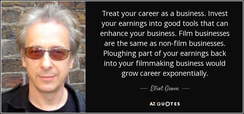 Treat your career as a business. Invest your earnings into good tools that can enhance your business. Film businesses are the same as non-film businesses. Ploughing part of your earnings back into your filmmaking business would grow career exponentially. - Elliot Grove