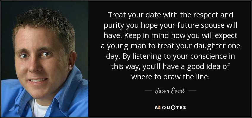 Treat your date with the respect and purity you hope your future spouse will have. Keep in mind how you will expect a young man to treat your daughter one day. By listening to your conscience in this way, you'll have a good idea of where to draw the line. - Jason Evert