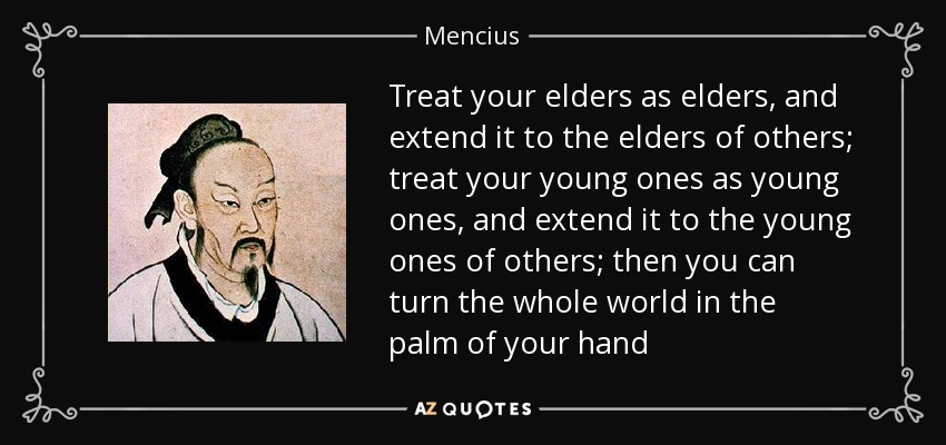 Treat your elders as elders, and extend it to the elders of others; treat your young ones as young ones, and extend it to the young ones of others; then you can turn the whole world in the palm of your hand - Mencius