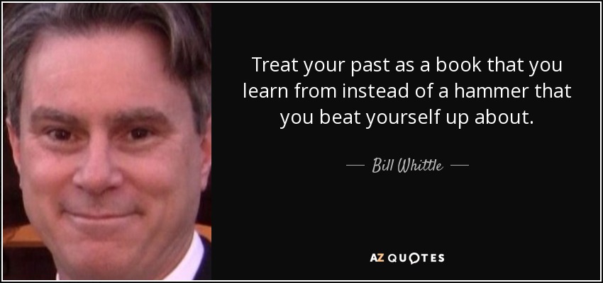 Treat your past as a book that you learn from instead of a hammer that you beat yourself up about. - Bill Whittle