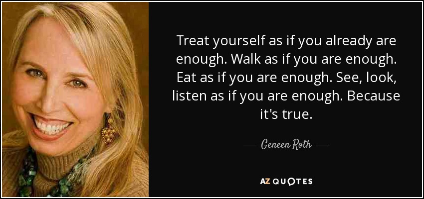 Treat yourself as if you already are enough. Walk as if you are enough. Eat as if you are enough. See, look, listen as if you are enough. Because it's true. - Geneen Roth