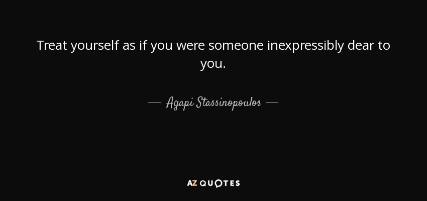 Treat yourself as if you were someone inexpressibly dear to you. - Agapi Stassinopoulos