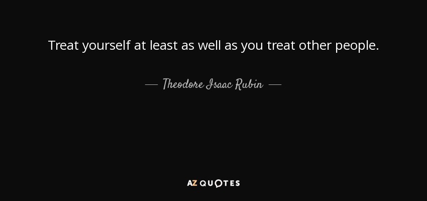 Treat yourself at least as well as you treat other people. - Theodore Isaac Rubin