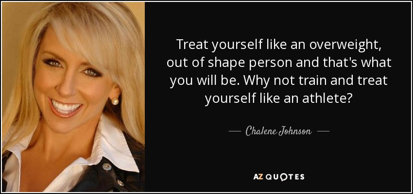 Treat yourself like an overweight, out of shape person and that's what you will be. Why not train and treat yourself like an athlete? - Chalene Johnson