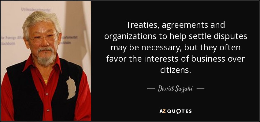 Treaties, agreements and organizations to help settle disputes may be necessary, but they often favor the interests of business over citizens. - David Suzuki