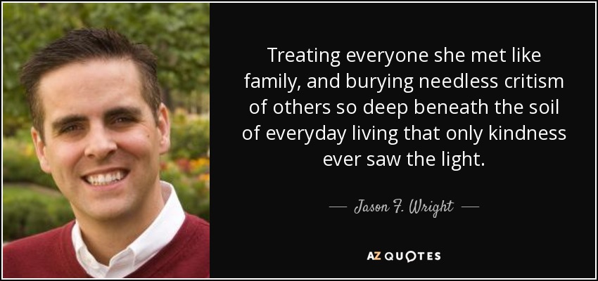 Treating everyone she met like family, and burying needless critism of others so deep beneath the soil of everyday living that only kindness ever saw the light. - Jason F. Wright