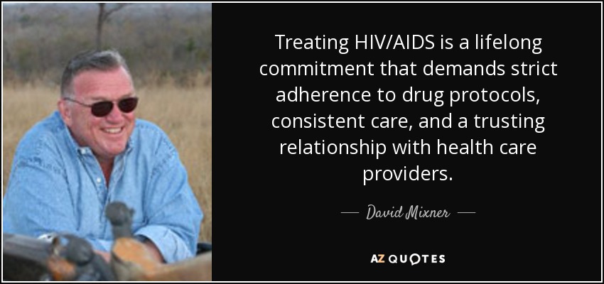 Treating HIV/AIDS is a lifelong commitment that demands strict adherence to drug protocols, consistent care, and a trusting relationship with health care providers. - David Mixner