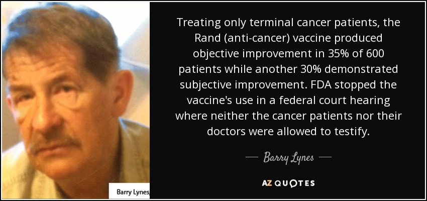Treating only terminal cancer patients, the Rand (anti-cancer) vaccine produced objective improvement in 35% of 600 patients while another 30% demonstrated subjective improvement. FDA stopped the vaccine's use in a federal court hearing where neither the cancer patients nor their doctors were allowed to testify. - Barry Lynes
