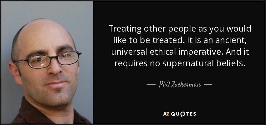 Treating other people as you would like to be treated. It is an ancient, universal ethical imperative. And it requires no supernatural beliefs. - Phil Zuckerman
