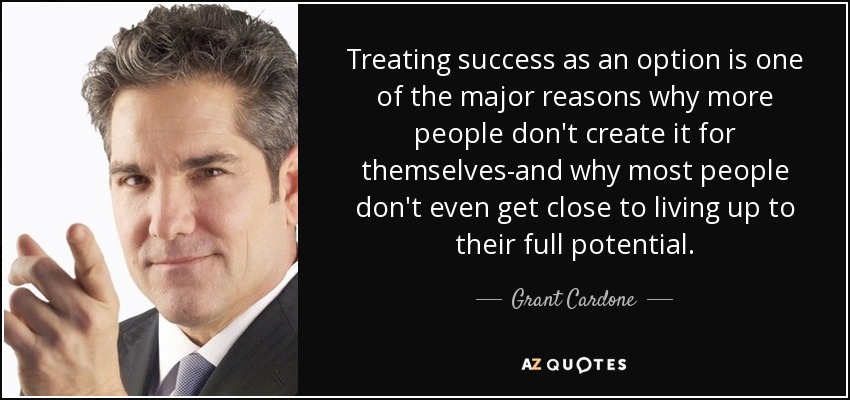 Treating success as an option is one of the major reasons why more people don't create it for themselves-and why most people don't even get close to living up to their full potential. - Grant Cardone