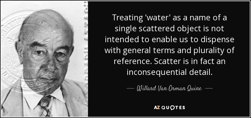 Treating 'water' as a name of a single scattered object is not intended to enable us to dispense with general terms and plurality of reference. Scatter is in fact an inconsequential detail. - Willard Van Orman Quine