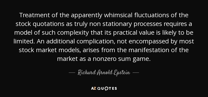 Treatment of the apparently whimsical fluctuations of the stock quotations as truly non stationary processes requires a model of such complexity that its practical value is likely to be limited. An additional complication, not encompassed by most stock market models, arises from the manifestation of the market as a nonzero sum game. - Richard Arnold Epstein