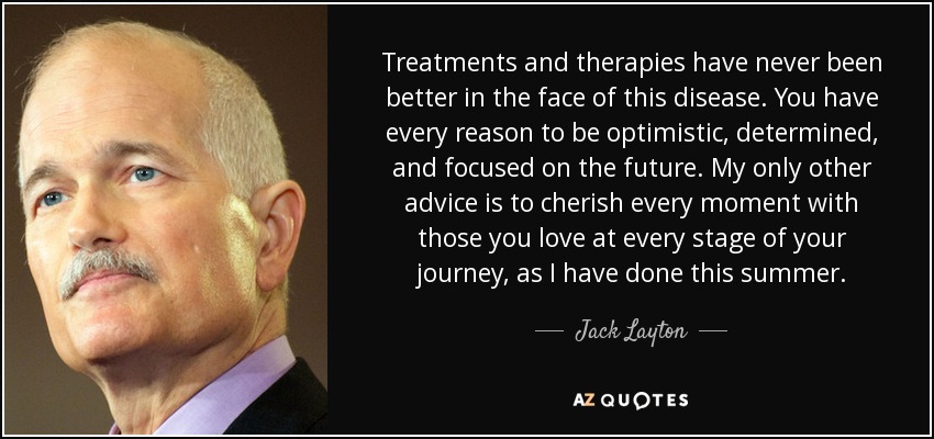 Treatments and therapies have never been better in the face of this disease. You have every reason to be optimistic, determined, and focused on the future. My only other advice is to cherish every moment with those you love at every stage of your journey, as I have done this summer. - Jack Layton
