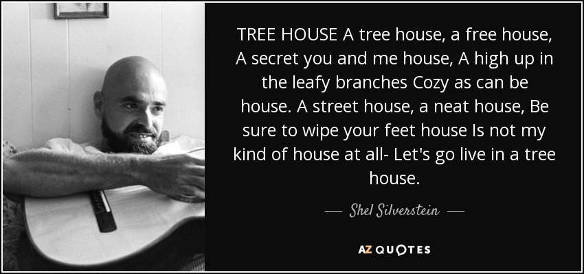 TREE HOUSE A tree house, a free house, A secret you and me house, A high up in the leafy branches Cozy as can be house. A street house, a neat house, Be sure to wipe your feet house Is not my kind of house at all- Let's go live in a tree house. - Shel Silverstein