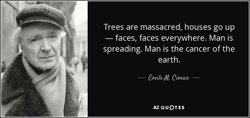 Trees are massacred, houses go up — faces, faces everywhere. Man is spreading. Man is the cancer of the earth. - Emile M. Cioran