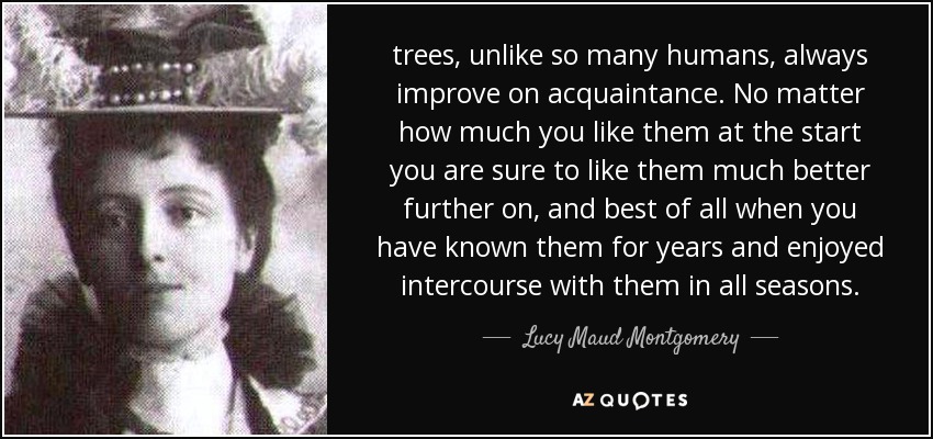 trees, unlike so many humans, always improve on acquaintance. No matter how much you like them at the start you are sure to like them much better further on, and best of all when you have known them for years and enjoyed intercourse with them in all seasons. - Lucy Maud Montgomery