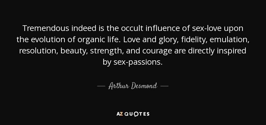 Tremendous indeed is the occult influence of sex-love upon the evolution of organic life. Love and glory, fidelity, emulation, resolution, beauty, strength, and courage are directly inspired by sex-passions. - Arthur Desmond
