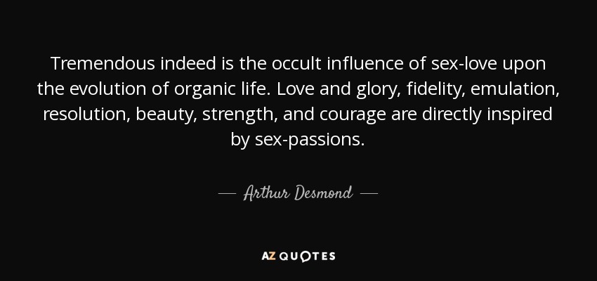 Tremendous indeed is the occult influence of sex-love upon the evolution of organic life. Love and glory, fidelity, emulation, resolution, beauty, strength, and courage are directly inspired by sex-passions. - Arthur Desmond