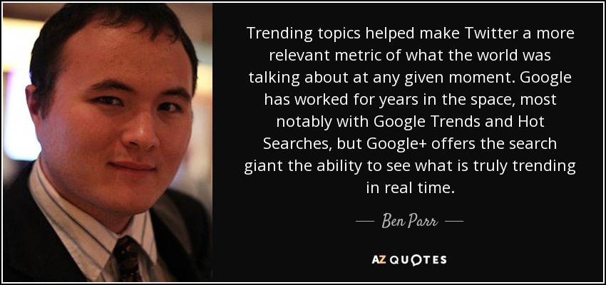 Trending topics helped make Twitter a more relevant metric of what the world was talking about at any given moment. Google has worked for years in the space, most notably with Google Trends and Hot Searches, but Google+ offers the search giant the ability to see what is truly trending in real time. - Ben Parr