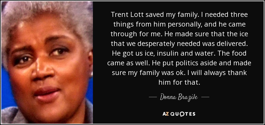 Trent Lott saved my family. I needed three things from him personally, and he came through for me. He made sure that the ice that we desperately needed was delivered. He got us ice, insulin and water. The food came as well. He put politics aside and made sure my family was ok. I will always thank him for that. - Donna Brazile