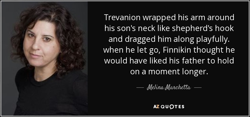 Trevanion wrapped his arm around his son's neck like shepherd's hook and dragged him along playfully. when he let go, Finnikin thought he would have liked his father to hold on a moment longer. - Melina Marchetta