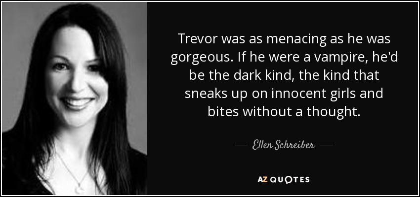 Trevor was as menacing as he was gorgeous. If he were a vampire, he'd be the dark kind, the kind that sneaks up on innocent girls and bites without a thought. - Ellen Schreiber