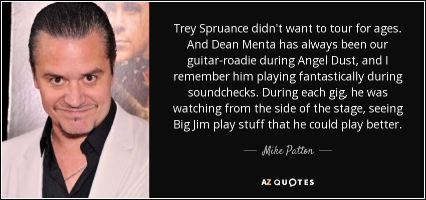 Trey Spruance didn't want to tour for ages. And Dean Menta has always been our guitar-roadie during Angel Dust, and I remember him playing fantastically during soundchecks. During each gig, he was watching from the side of the stage, seeing Big Jim play stuff that he could play better. - Mike Patton