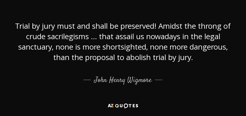 Trial by jury must and shall be preserved! Amidst the throng of crude sacrilegisms ... that assail us nowadays in the legal sanctuary, none is more shortsighted, none more dangerous, than the proposal to abolish trial by jury. - John Henry Wigmore