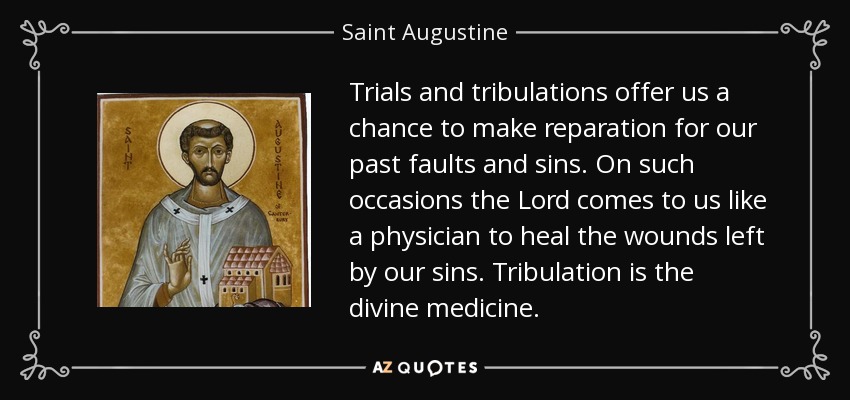 Trials and tribulations offer us a chance to make reparation for our past faults and sins. On such occasions the Lord comes to us like a physician to heal the wounds left by our sins. Tribulation is the divine medicine. - Saint Augustine