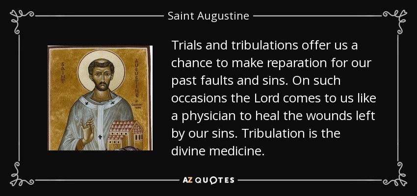Trials and tribulations offer us a chance to make reparation for our past faults and sins. On such occasions the Lord comes to us like a physician to heal the wounds left by our sins. Tribulation is the divine medicine. - Saint Augustine