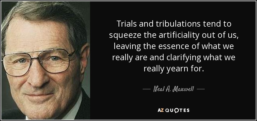 Trials and tribulations tend to squeeze the artificiality out of us, leaving the essence of what we really are and clarifying what we really yearn for. - Neal A. Maxwell