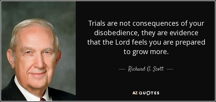 Trials are not consequences of your disobedience, they are evidence that the Lord feels you are prepared to grow more. - Richard G. Scott
