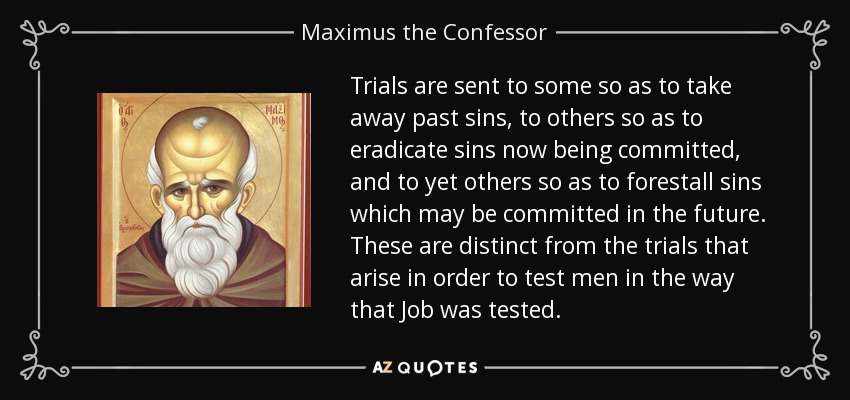 Trials are sent to some so as to take away past sins, to others so as to eradicate sins now being committed, and to yet others so as to forestall sins which may be committed in the future. These are distinct from the trials that arise in order to test men in the way that Job was tested. - Maximus the Confessor