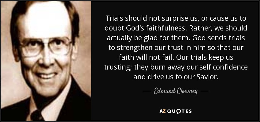 Trials should not surprise us, or cause us to doubt God's faithfulness. Rather, we should actually be glad for them. God sends trials to strengthen our trust in him so that our faith will not fail. Our trials keep us trusting; they burn away our self confidence and drive us to our Savior. - Edmund Clowney