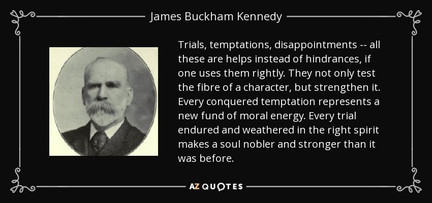 Trials, temptations, disappointments -- all these are helps instead of hindrances, if one uses them rightly. They not only test the fibre of a character, but strengthen it. Every conquered temptation represents a new fund of moral energy. Every trial endured and weathered in the right spirit makes a soul nobler and stronger than it was before. - James Buckham Kennedy