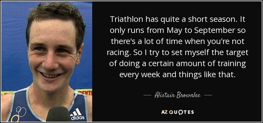 Triathlon has quite a short season. It only runs from May to September so there's a lot of time when you're not racing. So I try to set myself the target of doing a certain amount of training every week and things like that. - Alistair Brownlee