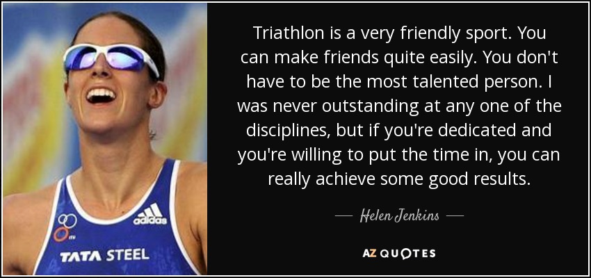 Triathlon is a very friendly sport. You can make friends quite easily. You don't have to be the most talented person. I was never outstanding at any one of the disciplines, but if you're dedicated and you're willing to put the time in, you can really achieve some good results. - Helen Jenkins