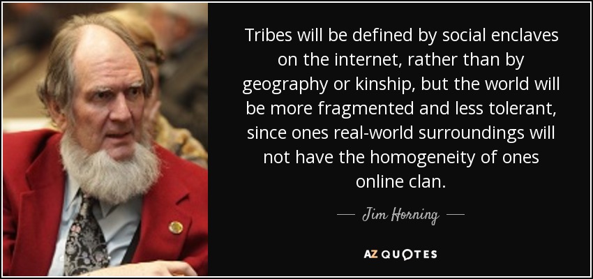 Tribes will be defined by social enclaves on the internet, rather than by geography or kinship, but the world will be more fragmented and less tolerant, since ones real-world surroundings will not have the homogeneity of ones online clan. - Jim Horning
