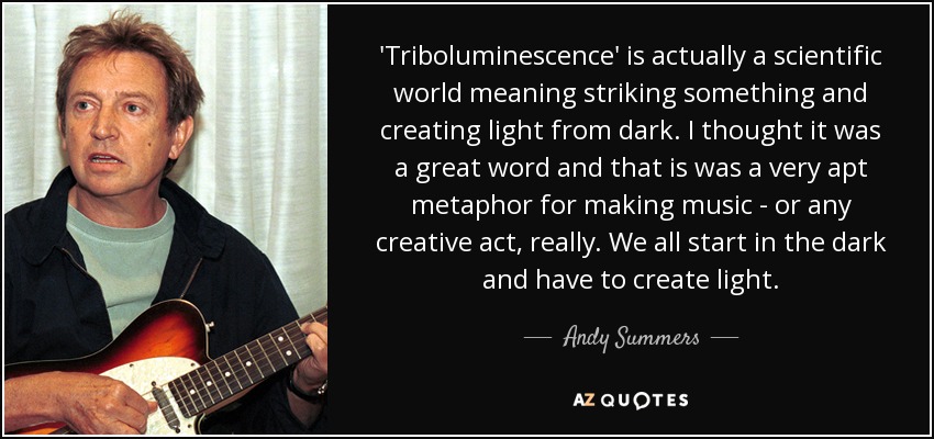 'Triboluminescence' is actually a scientific world meaning striking something and creating light from dark. I thought it was a great word and that is was a very apt metaphor for making music - or any creative act, really. We all start in the dark and have to create light. - Andy Summers