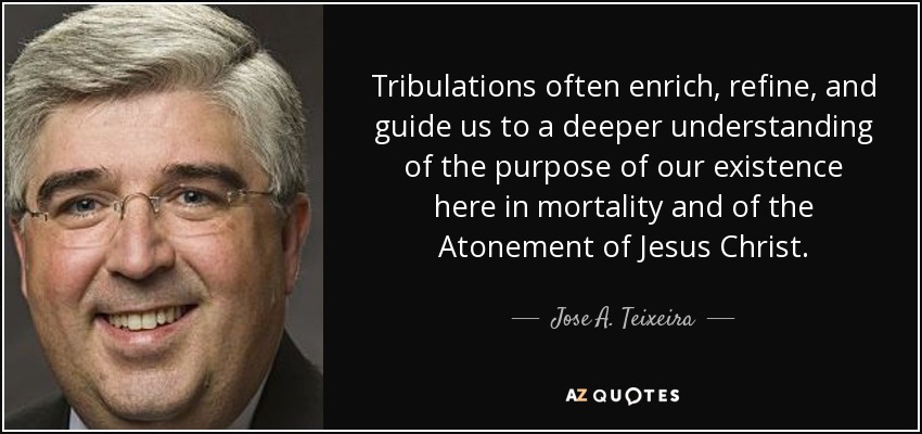 Tribulations often enrich, refine, and guide us to a deeper understanding of the purpose of our existence here in mortality and of the Atonement of Jesus Christ. - Jose A. Teixeira