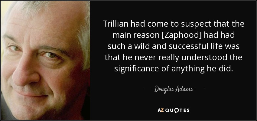 Trillian had come to suspect that the main reason [Zaphood] had had such a wild and successful life was that he never really understood the significance of anything he did. - Douglas Adams