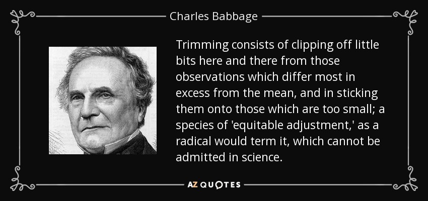 Trimming consists of clipping off little bits here and there from those observations which differ most in excess from the mean, and in sticking them onto those which are too small; a species of 'equitable adjustment,' as a radical would term it, which cannot be admitted in science. - Charles Babbage