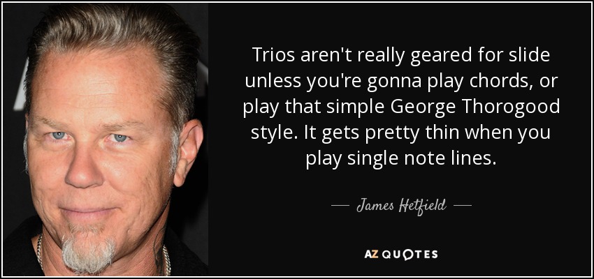 Trios aren't really geared for slide unless you're gonna play chords, or play that simple George Thorogood style. It gets pretty thin when you play single note lines. - James Hetfield