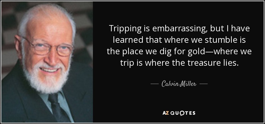 Tripping is embarrassing, but I have learned that where we stumble is the place we dig for gold—where we trip is where the treasure lies. - Calvin Miller