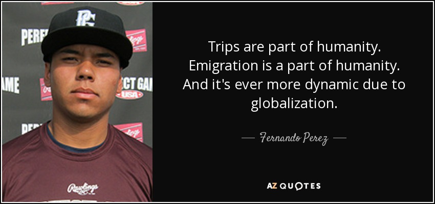 Trips are part of humanity. Emigration is a part of humanity. And it's ever more dynamic due to globalization. - Fernando Perez